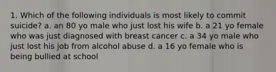 1. Which of the following individuals is most likely to commit suicide? a. an 80 yo male who just lost his wife b. a 21 yo female who was just diagnosed with breast cancer c. a 34 yo male who just lost his job from alcohol abuse d. a 16 yo female who is being bullied at school