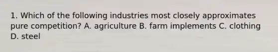 1. Which of the following industries most closely approximates pure competition? A. agriculture B. farm implements C. clothing D. steel