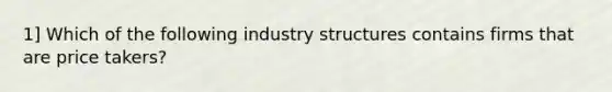 1] Which of the following industry structures contains firms that are price takers?