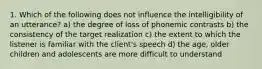 1. Which of the following does not influence the intelligibility of an utterance? a) the degree of loss of phonemic contrasts b) the consistency of the target realization c) the extent to which the listener is familiar with the client's speech d) the age, older children and adolescents are more difficult to understand