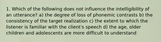 1. Which of the following does not influence the intelligibility of an utterance? a) the degree of loss of phonemic contrasts b) the consistency of the target realization c) the extent to which the listener is familiar with the client's speech d) the age, older children and adolescents are more difficult to understand