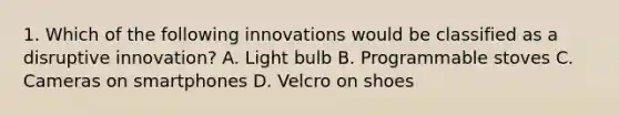 1. Which of the following innovations would be classified as a disruptive innovation? A. Light bulb B. Programmable stoves C. Cameras on smartphones D. Velcro on shoes