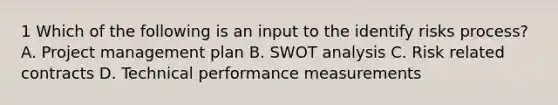 1 Which of the following is an input to the identify risks process? A. Project management plan B. SWOT analysis C. Risk related contracts D. Technical performance measurements