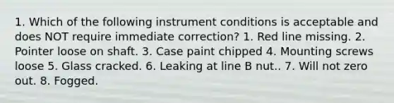 1. Which of the following instrument conditions is acceptable and does NOT require immediate correction? 1. Red line missing. 2. Pointer loose on shaft. 3. Case paint chipped 4. Mounting screws loose 5. Glass cracked. 6. Leaking at line B nut.. 7. Will not zero out. 8. Fogged.