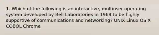 1. Which of the following is an interactive, multiuser operating system developed by Bell Laboratories in 1969 to be highly supportive of communications and networking? UNIX Linux OS X COBOL Chrome