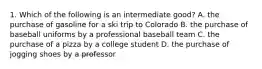 1. Which of the following is an intermediate good? A. the purchase of gasoline for a ski trip to Colorado B. the purchase of baseball uniforms by a professional baseball team C. the purchase of a pizza by a college student D. the purchase of jogging shoes by a professor