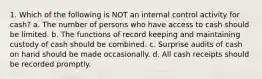 1. Which of the following is NOT an internal control activity for cash? a. The number of persons who have access to cash should be limited. b. The functions of record keeping and maintaining custody of cash should be combined. c. Surprise audits of cash on hand should be made occasionally. d. All cash receipts should be recorded promptly.