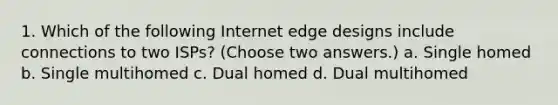 1. Which of the following Internet edge designs include connections to two ISPs? (Choose two answers.) a. Single homed b. Single multihomed c. Dual homed d. Dual multihomed