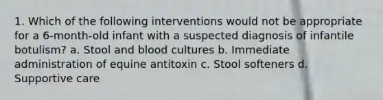 1. Which of the following interventions would not be appropriate for a 6-month-old infant with a suspected diagnosis of infantile botulism? a. Stool and blood cultures b. Immediate administration of equine antitoxin c. Stool softeners d. Supportive care