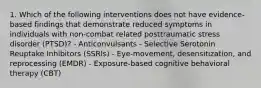 1. Which of the following interventions does not have evidence-based findings that demonstrate reduced symptoms in individuals with non-combat related posttraumatic stress disorder (PTSD)? - Anticonvulsants - Selective Serotonin Reuptake Inhibitors (SSRIs) - Eye-movement, desensitization, and reprocessing (EMDR) - Exposure-based cognitive behavioral therapy (CBT)