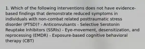 1. Which of the following interventions does not have evidence-based findings that demonstrate reduced symptoms in individuals with non-combat related posttraumatic stress disorder (PTSD)? - Anticonvulsants - Selective Serotonin Reuptake Inhibitors (SSRIs) - Eye-movement, desensitization, and reprocessing (EMDR) - Exposure-based cognitive behavioral therapy (CBT)