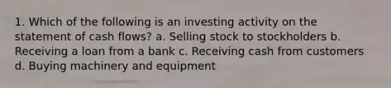 1. Which of the following is an investing activity on the statement of cash flows? a. Selling stock to stockholders b. Receiving a loan from a bank c. Receiving cash from customers d. Buying machinery and equipment