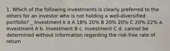 1. Which of the following investments is clearly preferred to the others for an investor who is not holding a well-diversified portfolio? _ Investment k σ A 18% 20% B 20% 20% C 20% 22% a. Investment A b. Investment B c. Investment C d. cannot be determined without information regarding the risk-free rate of return