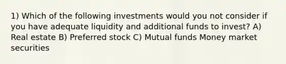 1) Which of the following investments would you not consider if you have adequate liquidity and additional funds to invest? A) Real estate B) Preferred stock C) Mutual funds Money market securities