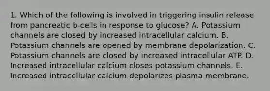 1. Which of the following is involved in triggering insulin release from pancreatic b-cells in response to glucose? A. Potassium channels are closed by increased intracellular calcium. B. Potassium channels are opened by membrane depolarization. C. Potassium channels are closed by increased intracellular ATP. D. Increased intracellular calcium closes potassium channels. E. Increased intracellular calcium depolarizes plasma membrane.