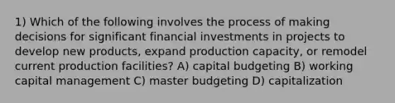 1) Which of the following involves the process of making decisions for significant financial investments in projects to develop new products, expand production capacity, or remodel current production facilities? A) capital budgeting B) working capital management C) master budgeting D) capitalization