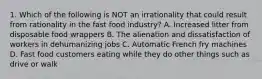 1. Which of the following is NOT an irrationality that could result from rationality in the fast food industry? A. Increased litter from disposable food wrappers B. The alienation and dissatisfaction of workers in dehumanizing jobs C. Automatic French fry machines D. Fast food customers eating while they do other things such as drive or walk