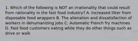 1. Which of the following is NOT an irrationality that could result from rationality in the fast food industry? A. Increased litter from disposable food wrappers B. The alienation and dissatisfaction of workers in dehumanizing jobs C. Automatic French fry machines D. Fast food customers eating while they do other things such as drive or walk