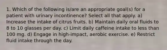 1. Which of the following is/are an appropriate goal(s) for a patient with urinary incontinence? Select all that apply. a) Increase the intake of citrus fruits. b) Maintain daily oral fluids to 8 to 10 glasses per day. c) Limit daily caffeine intake to less than 100 mg. d) Engage in high-impact, aerobic exercise. e) Restrict fluid intake through the day.