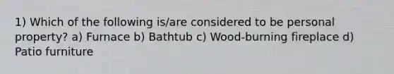 1) Which of the following is/are considered to be personal property? a) Furnace b) Bathtub c) Wood-burning fireplace d) Patio furniture