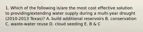 1. Which of the following is/are the most cost effective solution to providing/extending water supply during a multi-year drought (2010-2013 Texas)? A. build additional reservoirs B. conservation C. waste-water reuse D. cloud seeding E. B & C