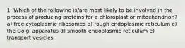 1. Which of the following is/are most likely to be involved in the process of producing proteins for a chloroplast or mitochondrion? a) free cytoplasmic ribosomes b) rough endoplasmic reticulum c) the Golgi apparatus d) smooth endoplasmic reticulum e) transport vesicles