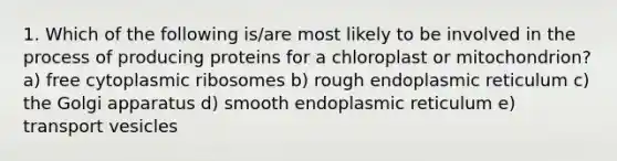 1. Which of the following is/are most likely to be involved in the process of producing proteins for a chloroplast or mitochondrion? a) free cytoplasmic ribosomes b) rough endoplasmic reticulum c) the Golgi apparatus d) smooth endoplasmic reticulum e) transport vesicles