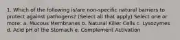 1. Which of the following is/are non-specific natural barriers to protect against pathogens? (Select all that apply) Select one or more: a. Mucous Membranes b. Natural Killer Cells c. Lysozymes d. Acid pH of the Stomach e. Complement Activation