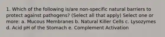 1. Which of the following is/are non-specific natural barriers to protect against pathogens? (Select all that apply) Select one or more: a. Mucous Membranes b. Natural Killer Cells c. Lysozymes d. Acid pH of <a href='https://www.questionai.com/knowledge/kLccSGjkt8-the-stomach' class='anchor-knowledge'>the stomach</a> e. Complement Activation