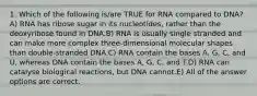 1. Which of the following is/are TRUE for RNA compared to DNA?A) RNA has ribose sugar in its nucleotides, rather than the deoxyribose found in DNA.B) RNA is usually single stranded and can make more complex three-dimensional molecular shapes than double-stranded DNA.C) RNA contain the bases A, G, C, and U, whereas DNA contain the bases A, G, C, and T.D) RNA can catalyse biological reactions, but DNA cannot.E) All of the answer options are correct.