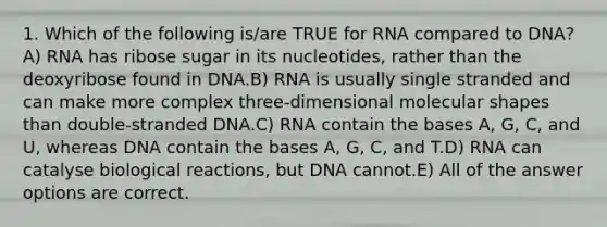 1. Which of the following is/are TRUE for RNA compared to DNA?A) RNA has ribose sugar in its nucleotides, rather than the deoxyribose found in DNA.B) RNA is usually single stranded and can make more complex three-dimensional molecular shapes than double-stranded DNA.C) RNA contain the bases A, G, C, and U, whereas DNA contain the bases A, G, C, and T.D) RNA can catalyse biological reactions, but DNA cannot.E) All of the answer options are correct.