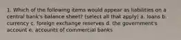 1. Which of the following items would appear as liabilities on a central bank's balance sheet? (select all that apply) a. loans b. currency c. foreign exchange reserves d. the government's account e. accounts of commercial banks