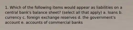 1. Which of the following items would appear as liabilities on a central bank's balance sheet? (select all that apply) a. loans b. currency c. foreign exchange reserves d. the government's account e. accounts of commercial banks