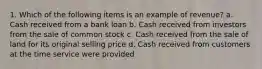 1. Which of the following items is an example of revenue? a. Cash received from a bank loan b. Cash received from investors from the sale of common stock c. Cash received from the sale of land for its original selling price d. Cash received from customers at the time service were provided