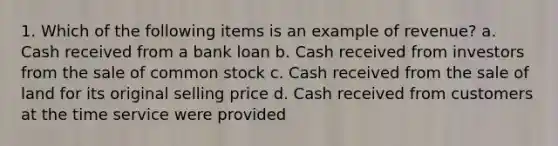 1. Which of the following items is an example of revenue? a. Cash received from a bank loan b. Cash received from investors from the sale of common stock c. Cash received from the sale of land for its original selling price d. Cash received from customers at the time service were provided