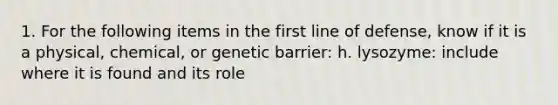 1. For the following items in the first line of defense, know if it is a physical, chemical, or genetic barrier: h. lysozyme: include where it is found and its role