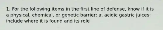 1. For the following items in the first line of defense, know if it is a physical, chemical, or genetic barrier: a. acidic gastric juices: include where it is found and its role