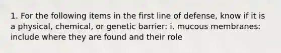 1. For the following items in the first line of defense, know if it is a physical, chemical, or genetic barrier: i. mucous membranes: include where they are found and their role