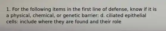 1. For the following items in the first line of defense, know if it is a physical, chemical, or genetic barrier: d. ciliated epithelial cells: include where they are found and their role