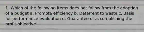 1. Which of the following items does not follow from the adoption of a budget a. Promote efficiency b. Deterrent to waste c. Basis for performance evaluation d. Guarantee of accomplishing the profit objective