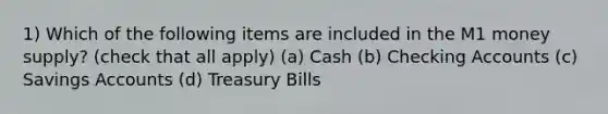 1) Which of the following items are included in the M1 money supply? (check that all apply) (a) Cash (b) Checking Accounts (c) Savings Accounts (d) Treasury Bills