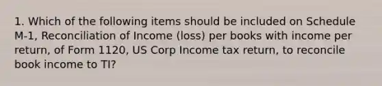 1. Which of the following items should be included on Schedule M-1, Reconciliation of Income (loss) per books with income per return, of Form 1120, US Corp Income tax return, to reconcile book income to TI?