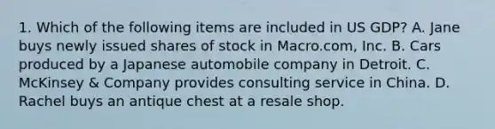 1. Which of the following items are included in US GDP? A. Jane buys newly issued shares of stock in Macro.com, Inc. B. Cars produced by a Japanese automobile company in Detroit. C. McKinsey & Company provides consulting service in China. D. Rachel buys an antique chest at a resale shop.