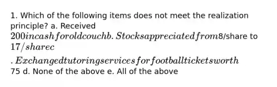 1. Which of the following items does not meet the realization principle? a. Received 200 in cash for old couch b. Stocks appreciated from8/share to17/share c. Exchanged tutoring services for football tickets worth75 d. None of the above e. All of the above