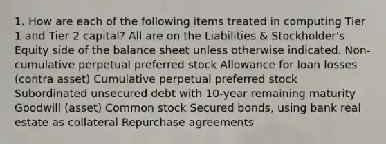 1. How are each of the following items treated in computing Tier 1 and Tier 2 capital? All are on the Liabilities & Stockholder's Equity side of the balance sheet unless otherwise indicated. Non-cumulative perpetual preferred stock Allowance for loan losses (contra asset) Cumulative perpetual preferred stock Subordinated unsecured debt with 10-year remaining maturity Goodwill (asset) Common stock Secured bonds, using bank real estate as collateral Repurchase agreements