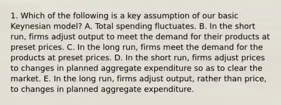 1. Which of the following is a key assumption of our basic Keynesian model? A. Total spending fluctuates. B. In the short run, firms adjust output to meet the demand for their products at preset prices. C. In the long run, firms meet the demand for the products at preset prices. D. In the short run, firms adjust prices to changes in planned aggregate expenditure so as to clear the market. E. In the long run, firms adjust output, rather than price, to changes in planned aggregate expenditure.