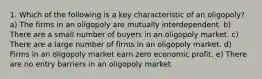 1. Which of the following is a key characteristic of an oligopoly? a) The firms in an oligopoly are mutually interdependent. b) There are a small number of buyers in an oligopoly market. c) There are a large number of firms in an oligopoly market. d) Firms in an oligopoly market earn zero economic profit. e) There are no entry barriers in an oligopoly market