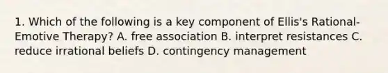 1. Which of the following is a key component of Ellis's Rational-Emotive Therapy? A. free association B. interpret resistances C. reduce irrational beliefs D. contingency management