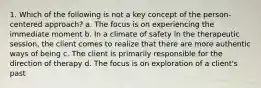 1. Which of the following is not a key concept of the person-centered approach? a. The focus is on experiencing the immediate moment b. In a climate of safety in the therapeutic session, the client comes to realize that there are more authentic ways of being c. The client is primarily responsible for the direction of therapy d. The focus is on exploration of a client's past