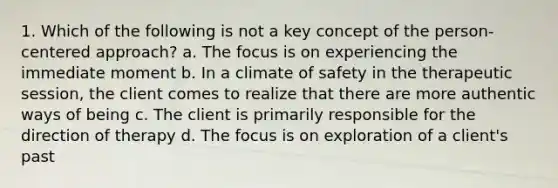 1. Which of the following is not a key concept of the person-centered approach? a. The focus is on experiencing the immediate moment b. In a climate of safety in the therapeutic session, the client comes to realize that there are more authentic ways of being c. The client is primarily responsible for the direction of therapy d. The focus is on exploration of a client's past